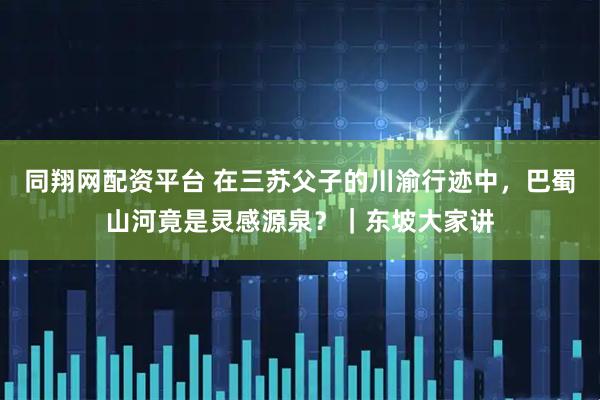 同翔网配资平台 在三苏父子的川渝行迹中,巴蜀山河竟是灵感源泉?|东坡大家讲