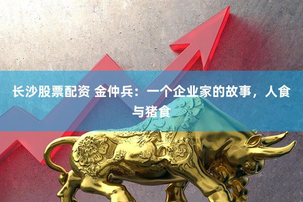 长沙股票配资 金仲兵：一个企业家的故事，人食与猪食