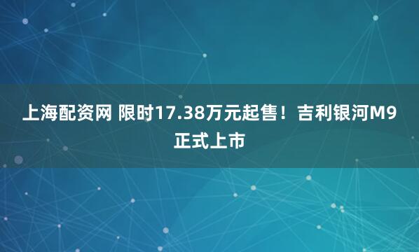 上海配资网 限时17.38万元起售!吉利银河M9正式上市