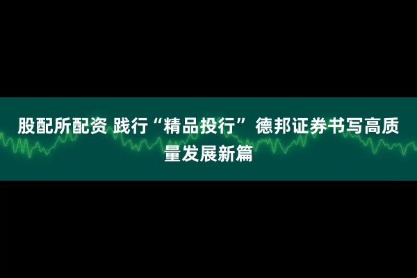 股配所配资 践行“精品投行” 德邦证券书写高质量发展新篇