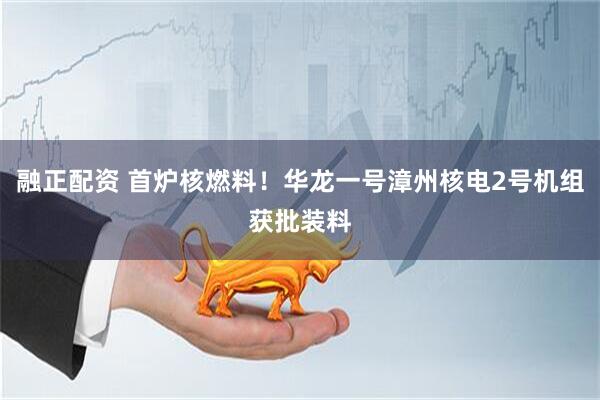 融正配资 首炉核燃料！华龙一号漳州核电2号机组获批装料