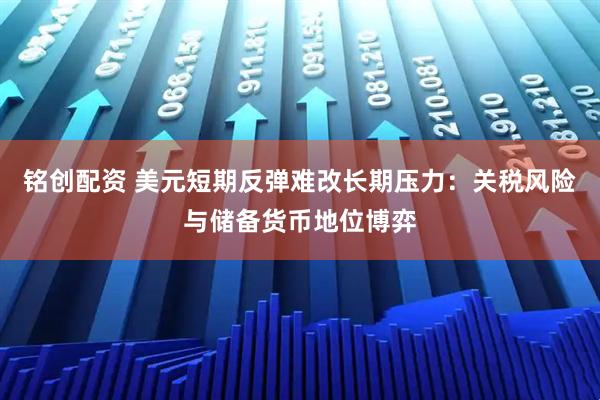 铭创配资 美元短期反弹难改长期压力:关税风险与储备货币地位博弈