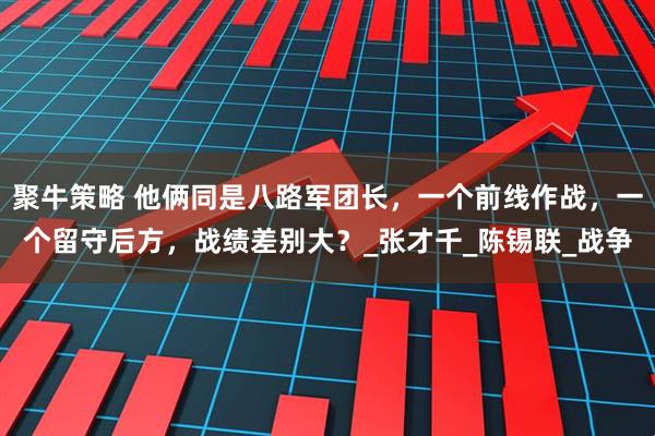 聚牛策略 他俩同是八路军团长,一个前线作战,一个留守后方,战绩差别大?_张才千_陈锡联_战争