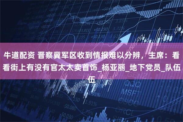 牛道配资 晋察冀军区收到情报难以分辨,主席:看看街上有没有官太太卖首饰_杨亚丽_地下党员_队伍