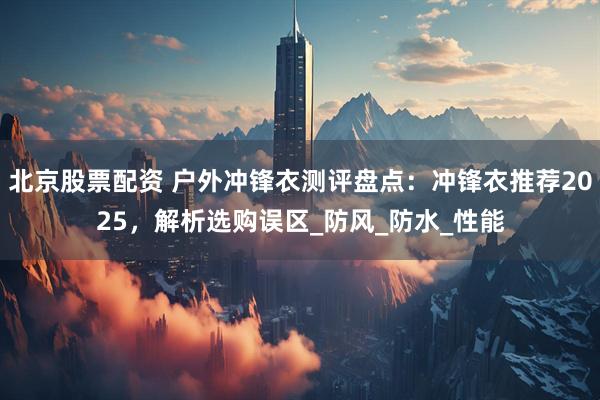 北京股票配资 户外冲锋衣测评盘点:冲锋衣推荐2025,解析选购误区_防风_防水_性能