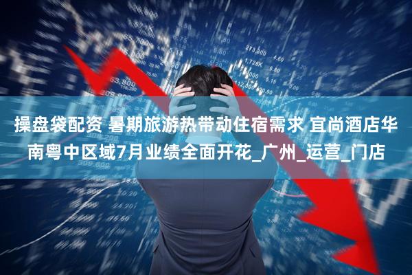 操盘袋配资 暑期旅游热带动住宿需求 宜尚酒店华南粤中区域7月业绩全面开花_广州_运营_门店