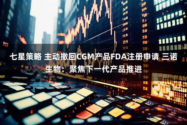 七星策略 主动撤回CGM产品FDA注册申请 三诺生物：聚焦下一代产品推进