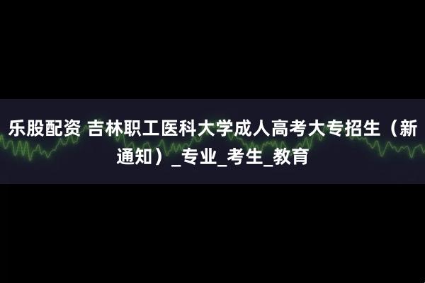 乐股配资 吉林职工医科大学成人高考大专招生（新通知）_专业_考生_教育